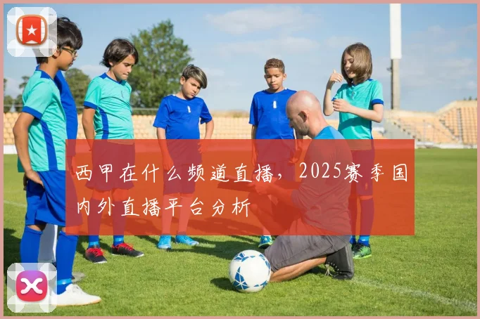 西甲在什么频道直播，2025赛季国内外直播平台分析