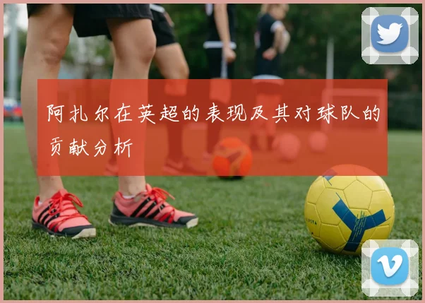 阿扎尔在英超的表现及其对球队的贡献分析