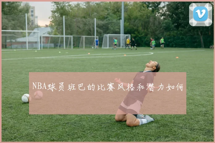 NBA球员班巴的比赛风格和潜力如何