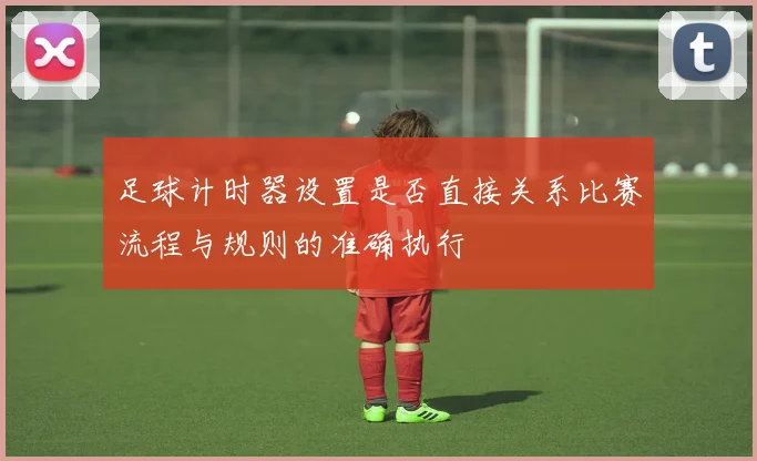 足球计时器设置是否直接关系比赛流程与规则的准确执行